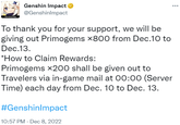 HOVOVERSE Genshin Impact @GenshinImpact To thank you for your support, we will be giving out Primogems x800 from Dec.10 to Dec.13. ... *How to Claim Rewards: Primogems x200 shall be given out to Travelers via in-game mail at 00:00 (Server Time) each day from Dec. 10 to Dec. 13. #GenshinImpact 10:57 PM - Dec 8, 2022