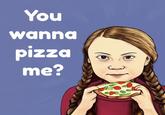 You wanna pizza me?