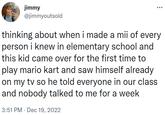 thinking about when i made a mii of every person i knew in elementary school jimmy @jimmyoutsold thinking about when i made a mii of every person i knew in elementary school and this kid came over for the first time to play mario kart and saw himself already on my tv so he told everyone in our class and nobody talked to me for a week 3:51 PM Dec 19, 2022 .
