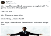 Big Smoke @RongAcountFoo Me: Hey, Mom and Dad, wanna see a magic trick? I'm gonna make this Wii explode! Dad: Uh huh.... Me: Choose a game disc. Mom: Okay....Mario Kart? Me: Aight, Skara Baam Skara Boom! Make this Wii go Boo-