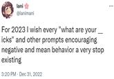 lani @lanimani For 2023 I wish every "what are your icks" and other prompts encouraging negative and mean behavior a very stop existing 3:20 PM Dec 31, 2022