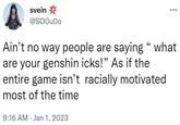 svein @SOOUOo Ain't no way people are saying " what are your genshin icks!" As if the entire game isn't racially motivated most of the time 9:16 AM Jan 1, 2023