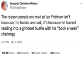 Seasonal Clickfarm Worker @ClickingSeason The reason people are mad at lex Fridman isn't because the books are bad, it's because he turned reading into a grindset hustle with his "book a week" challenge 2:37 PM Jan 2, 2023 105.6K Views 34 Retweets 16 Quote Tweets 1,124 Likes ...