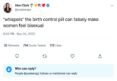 Alex Clark @yoalexrapz *whispers* the birth control pill can falsely make women feel bisexual 8:59 PM - Nov 30, 2022 33 Retweets 794 Quote Tweets 27 212 Likes Who can reply? People @yoalexrapz follows or mentioned can reply ↑