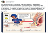 Chris Haddock @drdawg1996 As a physician I believe Damar Hamlin was likely suffering from commotio cordis where a blow to the chest at a precise moment in the electrical cycle stops the heart. Those trying to tie this to vaccine status to project their unscientific beliefs are terrible, horrible people. Source of Blow Hockey puck Lacrosse ball Baseball O Fist or elbow whi Primary determinants and triggers Precordial impact site Timed during upstroke of T wave Contributing variables Greater hardness of projectile Smaller sphere Direct orientation Thinner, more compliant chest wall HUUTO 20-msec window 6 mam السيلد Upstroke of Twave Left lung. VF Rib Chest wall Rapid increase in intracavitary pressure wwwwww : Heart wall