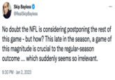 Skip Bayless @RealSkipBayless ... : 9:30 PM Jan 2, 2023 No doubt the NFL is considering postponing the rest of this game - but how? This late in the season, a game of this magnitude is crucial to the regular-season outcome... which suddenly seems so irrelevant.