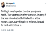 Skip Bayless @RealSkipBayless ... Nothing is more important than that young man's health. That was the point of my last tweet. I'm sorry if that was misunderstood but his health is all that matters. Again, everything else is irrelevant. I prayed for him & will continue to. 10:22 PM Jan 2, 2023