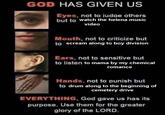 GOD HAS GIVEN US Eyes, not to judge others but to watch the helena music video Mouth, not to criticize but to scream along to boy division Ears, not to sensitive but to listen to mama by my chemical romance Hands, not to punish but to drum along to the beginning of cemetery drive EVERYTHING, God gave us has its purpose. Use them for the greater glory of the LORD.