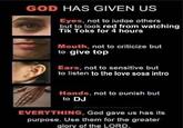 GOD HAS GIVEN US SAGE Eyes, not to judge others but to look red from watching Tik Toks for 4 hours Mouth, not to criticize but to give top Ears, not to sensitive but to listen to the love sosa intro Hands, not to punish but to DJ @meetmeintranspecos EVERYTHING, God gave us has its purpose. Use them for the greater glory of the LORD.