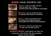 GOD HAS GIVEN US SAGE Eyes, not to judge others but to look at the email from the project manager Mouth, not to criticize but to speak the boss's wishes Ears, not to sensitive but to listen to instructions and edits for the presentation Hands, not to punish but to do all of the work EVERYTHING, God gave us has its purpose. Use them for the greater glory of the LORD.