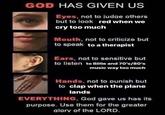 GOD HAS GIVEN US Eyes, not to judge others but to look red when we cry too much BAGE Mouth, not to criticize but to speak to a therapist Ears, not to sensitive but to listen to Billie and 70's/80's music way too much Hands, not to punish but to clap when the plane lands EVERYTHING, God gave us has its purpose. Use them for the greater alory of the LORD.