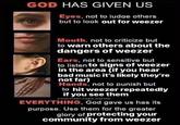 GOD HAS GIVEN US Eyes, not to judge others but to look out for weezer Mouth, not to criticize but to warn others about the dangers of weezer Ears, not to sensitive but to listen to signs of weezer in the area (if you hear bad music it's likely they're not far) Hands, not to punish but to hit weezer repeatedly if you see them @souvlaki.vape.nation EVERYTHING, God gave us has its purpose. Use them for the greater glory of protecting your community from weezer