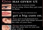 3/3 GOD HAS GIVEN US EYES, NOT TO JUDGE OTHER but to sting when they get c-- in them. MOUTH, NOT TO CRITIZE BUT get a big c-- on. EARS, NOT TO BE SENSITIVE BUT catch the c-- that drips around the side of your face. HANDS, NOT TO PUNISH BUT spit the c-- into so you can play with it.
