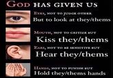 GOD HAS GIVEN US 16 EYES, NOT TO JUDGE OTHER But to look at they/thems MOUTH, NOT TO CRITIZE BUT Kiss they/thems EARS, NOT TO BE SENSITIVE BUT Hear they/thems HANDS, NOT TO PUNISH BUT Hold they/thems hands
