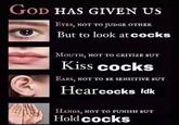 GOD HAS GIVEN US EYES, NOT TO JUDGE OTHER But to look at cocks MOUTH, NOT TO CRITIZE BUT Kiss cocks EARS, NOT TO BE SENSITIVE BUT Hear cocks ldk HANDS, NOT TO PUNISH BUT Hold cocks