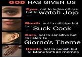 GOD HAS GIVEN US Eyes, not to judge others but to watch Jojo Mouth, not to criticize but to Suck C--- Ears, not to sensitive but to listen to music Giorno's Theme Hands, not to punish but to Manufacture memes