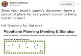 Andy Lindeman @alindeman ಹಿಂಬಾಲಿಸು Does your team's agenda document have a peaceful place for everyone's cursor to hang out in nature? h/t @aniero for the idea Papahana Planning Meeting & Standup Add a new Header 1 for each date. Beneath each date, add topics for discussion or your standup. Cursor Park & Nature Preserve 2 MASH