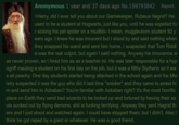 Anonymous 1 year and 37 days ago No.159793842 Report >Harry, did I ever tell you about our Gamekeeper, Rubeus Hagrid? He used to be a student at Hogwarts, just like you, until he was expelled fo r sicking his pet spider on a mudblo- I mean, muggle-born student 50 y ears ago. I knew he was innocent but I stood by and said nothing when they snapped his wand and sent him home. I suspected that Tom Riddl e was the real culprit, but again I said nothing. Anyway his innocence w as never proven, so I hired him as as a teacher lol. He was later responsible for a hyp ogriff mauling a student on his first day on the job, but was a filthy Slytherin so it wa s all peachy. One day students started being attacked in the school again and the Min istry suspected it was the guy who did it last time *snicker* and they came to arrest hi m and send him to Azkaban? You're familiar with Azkaban right? It's the most horrific place on Earth they send bad wizards to be locked up and tortured by having their so uls sucked out by flying demons, s--- is f------ terrifying. Anyway they sent Hagrid th ere and I just stood and watched again. I could have stopped them, but I didn't. Also I think he got r---- by a giant or whatever. He was a good friend.