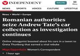 INDEPENDENT NEWS SPORTS VOICES Subscribe = Menu CULTURE LIFESTYLE News > World > Europe Romanian authorities seize Andrew Tate's car collection as investigation continues Online misogynist boasted about his cars in a tweet to Greta Thunberg that earned a viral rebuke Maya Oppenheim Women's Correspondent 1 hour ago