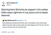 Sam Freedman @Samfr Watching Kevin McCarthy be trapped in this endless Kafka-esque nightmare is truly joyous and so deeply deserved. Matt McDermott @mattmfm 21h Kevin McCarthy will lose the fifth floor vote. The problem now is that he also doesn't have the votes to call a recess. So what happens now? He can't win the vote, but he also now can't stop the vote. 2:08 PM Jan 4, 2023 ...