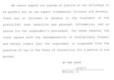 We cannot expect our system of justice or our attorneys to be perfect but we can expect fundamental fairness and decency. There was no fairness or decency in the treatment of the plaintiffs' most sensitive and personal information, and no excuse for the respondent's misconduct. For these reasons, the court agrees with the recommendation of Disciplinary Counsel and hereby orders that the respondent is suspended from the practice of law in the State of Connecticut for a period of six months. BY THE COURT 421277 Bellis, J.
