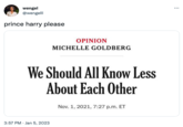 wengel @wengelll prince harry please OPINION 3:57 PM Jan 5, 2023 MICHELLE GOLDBERG We Should All Know Less About Each Other Nov. 1, 2021, 7:27 p.m. ET