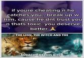 if youre cheating n he catches you, break up w him, cause he dnt trust you n thats toxic. you deserve better A 3 THE LION, THE WITCH AND THE AUDACITY OF THIS BITCH