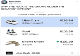 grimy.ranarr @grimy_ranarr WHY THE F--- IS THE GNOME GLIDER THE CHEAPEST OPTION? Uber Choose a ride, or swipe up for more UberX:4 3:43pm dropoff Pool 3:57-4:25pm Gnome Glider 3:27pm Uber Cash - $5.00 $126.84 2x pts $102.56 1x pts ◆ $101.39 $202.79 :