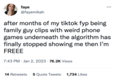 faye @fayemikah after months of my tiktok fyp being family guy clips with weird phone games underneath the algorithm has finally stopped showing me then I'm FREEE 7:43 PM Jan 2, 2023 76.2K Views ●●● 14 Retweets 5 Quote Tweets 1,734 Likes