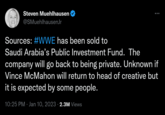 Steven Muehlhausen @SMuehlhausenJr Sources: #WWE has been sold to Saudi Arabia's Public Investment Fund. The company will go back to being private. Unknown if Vince McMahon will return to head of creative but it is expected by some people. 10:25 PM Jan 10, 2023 · 2.3M Views