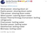 Ava Eva Thornton @AvaEvaThornton ♫? Replying to @DSACostanza Wind power: slowing down air Hydro power: slowing down water Tide power: slowing down water Wave power: calming down water Ocean Thermal Energy Conversion: boiling refrigerants Coal power: boiling water Nuclear power: boiling water Geothermal: boiling water Biomass: boiling water 4:07 PM Apr 10, 2022