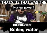 THAT'S IT? THAT WAS THE Nuclear power? THAT WAS JUST Boiling water