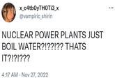 x_c4tbOyTHOTi3_x @vampiric_shirin NUCLEAR POWER PLANTS JUST BOIL WATER?!??!?? THATS IT?!?!??? 4:17 AM Nov 27, 2022