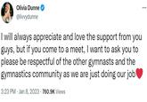 Olivia Dunne @livvydunne I will always appreciate and love the support from you guys, but if you come to a meet, I want to ask you to please be respectful of the other gymnasts and the gymnastics community as we are just doing our job 3:23 PM Jan 8, 2023 760.9K Views
