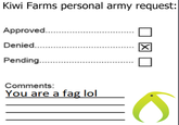 Kiwi Farms personal army request Kiwi Farms personal army request: Approved.......... Denied........ Pending.......... Comments: You are a f-- lol X S