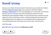 hood irony Have you ever heard of hood irony kid? I bet not since you clearly don't follow top tear Instagram meme pages such as Daquan, Worldstar Hiphop, Grandayy, Dolan Dark, Etc. You f------ disgust me in a way that I can not even describe. Only true memers know the true dankness and pure humor fantastically and masterfully hidden in irony and hood irony. Impact font, farts, poop, the n-word, all hilarious, clever, and quirky things that your beta mind will probably never even begin to try to understand the pure dankness of. I truly hate people of your kind, beta cuck normies, kek. F--- off normie. hood irony cuh by chill.bruh.funny.hood.vines February 21, 2019 122 34 y f FLAG