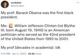 sockdem @sock_dem My prof: Barack Obama was the first black president. Me: William Jefferson Clinton (né Blythe III; born August 19, 1946) is an American politician who served as the 42nd president of the United States from 1993 to 2001. My prof (decades in academia): idk 5:10 PM Jan 11, 2023 29.5K Views