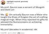 nightlight required, genuinely @NLRG_it My prof: Sauron was a servant of Morgoth and Dark Lor- : Me: Um actually Sauron was a Maiar who taught the Elves of Eregion the art of crafting magical rings. When they rejected his gifts he advised the Numenoreans on achieving immortality My prof (decades in academia): idk 5:36 PM Jan 11, 2023 25K Views
