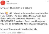 T SDL @SocDone Left My prof: The Earth is a sphere Me: All natural sciences demonstrate the FLAT Earth. The only place the cartoon ball Earth exists is cartoons. Research the GEOCENTRIC system. Don't use Google or you will be directed to fake USA propaganda. My prof (decades in academia): idk 7:33 PM Jan 11, 2023 13.7K Views