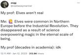 aegg @castawaymariner My prof: Elves aren't real Me: Elves were common in Northern Europe before the Industrial Revolution. They disappeared as a result of science. overpowering magic in the eternal scale of being. My prof (decades in academia): idk 12:11 AM Jan 12, 2023 · 313.8K Views .