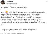 Yung Zoe @yungkitty404 My prof: Giants aren't real Me: In 2002, American special forces in Afghanistan encountered the "Giant of Kandahar," a "Biblical cryptid" creature which was responsible for an entire patrol going missing, and stood a towering 13 feet tall. My prof (decades in academia): idk 2:24 PM Jan 11, 2023 28K Views