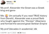 Nikolaj @nikicaga My prof: Alexander the Great was a Greek king and gene- Me: Um actually if you read TRUE history from Deretić, Alexander was a proud Serb who fought against the "Persian" Albanians and formed the second great Serbian Empire My prof (decades in academia): idk 4:58 PM Jan 11, 2023 59.3K Views