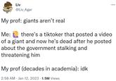 Liv @Liv_Agar My prof: giants aren't real Me: there's a tiktoker that posted a video of a giant and now he's dead after he posted about the government stalking and threatening him My prof (decades in academia): idk 2:58 AM Jan 12, 2023 1.5M Views