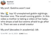 Goofxist @goofxist My prof: Goblins aren't real Me: top 10 unexplained goblin sightings. Number one: The small running goblin. In this video a mother is taking a video of her baby, who drops a ball but seems afraid to go after it. Then we see a small creatur My prof (decades in academia): idk 12:44 PM Jan 12, 2023 3,943 Views . ...