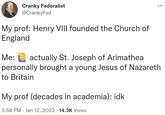 Cranky Federalist @CrankyFed My prof: Henry VIII founded the Church of England Me: actually St. Joseph of Arimathea personally brought a young Jesus of Nazareth to Britain My prof (decades in academia): idk 3:58 PM Jan 12, 2023 14.3K Views