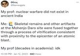 Οὖτις @Namergate My prof: nuclear warfare did not exist in ancient India Me: Skeletal remains and other artifacts at the Mohenjo Daro site were fused together through a process of vitrification consistent with proximity to the epicenter of an atomic blast. My prof (decades in academia): idk 10:56 PM Jan 12, 2023 · 680 Views