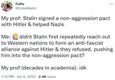 Calla @CallaWalsh My prof: Stalin signed a non-aggression pact with Hitler & helped Nazis Me: didnt Stalin first repeatedly reach out to Western nations to form an anti-fascist alliance against Hitler & they refused, pushing him into the non-aggression pact? My prof (decades in academia): idk 1:10 PM. Jan 9, 2023 2.1M Views