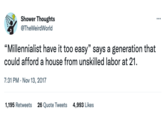 Shower Thoughts @TheWeirdWorld "Millennialist have it too easy" says a generation that could afford a house from unskilled labor at 21. 7:31 PM - Nov 13, 2017 1,195 Retweets 26 Quote Tweets 4,993 Likes ***