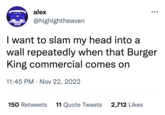 alex @highlghtheaven I want to slam my head into a wall repeatedly when that Burger King commercial comes on HIGHLIGHT HEAVEN 11:45 PM . Nov 22, 2022 150 Retweets 11 Quote Tweets 2,712 Likes
