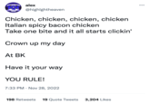 HIGHLIGHT HEAVEN alex @highlghtheaven Chicken, chicken, chicken, chicken Italian spicy bacon chicken Take one bite and it all starts clickin' At BK Crown up my day Have it your way YOU RULE! 7:33 PM. Nov 28, 2022 198 Retweets 19 Quote Tweets 3,204 Likes
